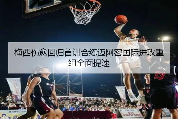 梅西伤愈回归首训合练迈阿密国际进攻重组全面提速