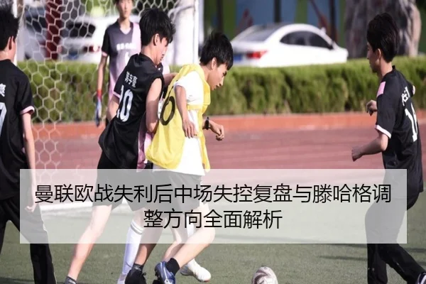 曼联欧战失利后中场失控复盘与滕哈格调整方向全面解析